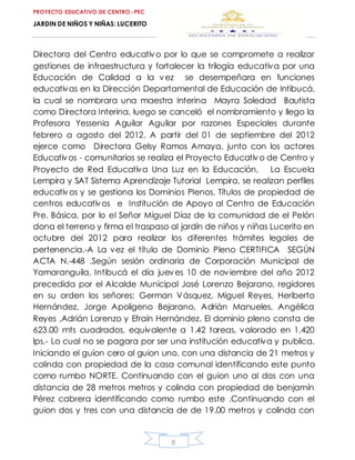 PROYECTO EDUCATIVO DE CENTRO.-PEC
JARDIN DE NIÑOS Y NIÑAS: LUCERITO
8
Directora del Centro educativo por lo que se compromete a realizar
gestiones de infraestructura y fortalecer la trilogía educativa por una
Educación de Calidad a la vez se desempeñara en funciones
educativas en la Dirección Departamental de Educación de Intibucá,
la cual se nombrara una maestra Interina Mayra Soledad Bautista
como Directora Interina, luego se canceló el nombramiento y llego la
Profesora Yessenia Aguilar Aguilar por razones Especiales durante
febrero a agosto del 2012. A partir del 01 de septiembre del 2012
ejerce como Directora Gelsy Ramos Amaya, junto con los actores
Educativos - comunitarios se realiza el Proyecto Educativo de Centro y
Proyecto de Red Educativa Una Luz en la Educación, La Escuela
Lempira y SAT Sistema Aprendizaje Tutorial Lempira, se realizan perfiles
educativos y se gestiona los Dominios Plenos, Títulos de propiedad de
centros educativos e Institución de Apoyo al Centro de Educación
Pre. Básica, por lo el Señor Miguel Díaz de la comunidad de el Pelón
dona el terreno y firma el traspaso al jardín de niños y niñas Lucerito en
octubre del 2012 para realizar los diferentes trámites legales de
pertenencia.-A La vez el título de Dominio Pleno CERTIFICA SEGÚN
ACTA N.-448 .Según sesión ordinaria de Corporación Municipal de
Yamaranguila, Intibucá el día jueves 10 de noviembre del año 2012
precedida por el Alcalde Municipal José Lorenzo Bejarano, regidores
en su orden los señores: German Vásquez, Miguel Reyes, Heriberto
Hernández, Jorge Apoligeno Bejarano, Adrián Manueles, Angélica
Reyes ,Adrián Lorenzo y Efraín Hernández. El dominio pleno consta de
623.00 mts cuadrados, equivalente a 1.42 tareas, valorado en 1,420
lps.- Lo cual no se pagara por ser una institución educativa y publica.
Iniciando el guion cero al guion uno, con una distancia de 21 metros y
colinda con propiedad de la casa comunal identificando este punto
como rumbo NORTE. Continuando con el guion uno al dos con una
distancia de 28 metros metros y colinda con propiedad de benjamín
Pérez cabrera identificando como rumbo este .Continuando con el
guion dos y tres con una distancia de de 19.00 metros y colinda con
 