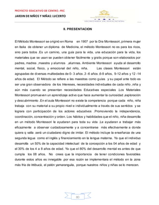 PROYECTO EDUCATIVO DE CENTRO.-PEC
JARDIN DE NIÑOS Y NIÑAS: LUCERITO
80
II. PRESENTACION
El Método Montessori se originó en Roma en 1907 por la Dra Montessori, primera mujer
en Italia de obtener un diploma de Medicina, el método Montessori no es para los ricos,
sino para todos .Es un camino, una guía para la vida, una educación para la vida, los
materiales que se usan se pueden obtener fácilmente y gratis porque son elaborados por
padres, madres ,maestra y alumnos ,alumnas. Ambiente Montessori ayuda al desarrollo
mental, social, físico, y emocional del niño, niña. Las clases Montessori están
agrupadas de diversas multiedades de 0- 3 años ,3 -6 años ,6-9 años, 9-12 años y 12 -14
años de edad. El Método se refiere a las maestras como guías y su papel ante todo es
ser una gran observadora de los Intereses, necesidades individuales de cada niño ,niña y
aún más cuando se presentan necesidades Educativas especiales .Los Materiales
Montessori promueven un aprendizaje activo que hace aumentar la curiosidad ,exploración
y descubrimiento .En el aula Montessori no existe la competencia porque cada niño, niña
trabaja con su material a su propio nivel e individualmente a través de sus sentidos y se
lograra con participación de los actores educativos .Promoviendo la independencia,
coordinación, concentración y orden. Los hábitos y habilidades que el niño, niña desarrolla
en un método Montessori le ayudaran para toda su vida .Le ayudaran a trabajar más
eficazmente a observar cuidadosamente y a concentrarse más efectivamente a donde
quiera q valla .será un ciudadano digno de imitar. El método incluye la enseñanza de una
segunda legua como el inglés y financiamiento en la lengua materna. Ya que el individuo
desarrolla un 50% de la capacidad intelectual de la concepción a los 04 años de edad y
el 30% de los 4 a 8 años de edad. Ya que el 80% del desarrollo mental es antes de que
cumpla los 08 años. No crees que la importancia de tener condiciones favorables
durante estos años es innegable .por esa razón se implementara el método en la zona
más fría de Intibucá, el pelón yamaranguila, porque nuestros niños y niñas se lo merecen.
 