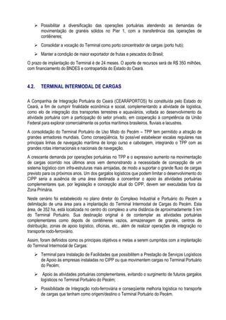  Possibilitar a diversificação das operações portuárias atendendo as demandas de
     movimentação de granéis sólidos no Píer 1, com a transferência das operações de
     contêineres;
    Consolidar a vocação do Terminal como porto concentrador de cargas (porto hub);
    Manter a condição de maior exportador de frutas e pescados do Brasil;
O prazo de implantação do Terminal é de 24 meses. O aporte de recursos será de R$ 350 milhões,
com financiamento do BNDES e contrapartida do Estado do Ceará.


4.2.   TERMINAL INTERMODAL DE CARGAS

A Companhia de Integração Portuária do Ceará (CEARÁPORTOS) foi constituída pelo Estado do
Ceará, a fim de cumprir finalidade econômica e social, complementando a atividade de logística,
como elo de integração dos transportes terrestres e aquaviários, voltada ao desenvolvimento da
atividade portuária com a participação do setor privado, em cooperação à competência da União
Federal para explorar comercialmente os portos marítimos brasileiros, fluviais e lacustres.
A consolidação do Terminal Portuário de Uso Misto do Pecém – TPP tem permitido a atração de
grandes armadores mundiais. Como conseqüência, foi possível estabelecer escalas regulares nas
principais linhas de navegação marítima de longo curso e cabotagem, integrando o TPP com as
grandes rotas internacionais e nacionais de navegação.
A crescente demanda por operações portuárias no TPP e o expressivo aumento na movimentação
de cargas ocorrido nos últimos anos vem demonstrando a necessidade de concepção de um
sistema logístico com infra-estruturas mais arrojadas, de modo a suportar o grande fluxo de cargas
previsto para os próximos anos. Um dos gargalos logísticos que podem limitar o desenvolvimento do
CIPP seria a ausência de uma área destinada a concentrar o apoio às atividades portuárias
complementares que, por legislação e concepção atual do CIPP, devem ser executadas fora da
Zona Primária.
Neste cenário foi estabelecido no plano diretor do Complexo Industrial e Portuário do Pecém a
delimitação de uma área para a implantação do Terminal Intermodal de Cargas do Pecém. Esta
área, de 352 ha, está localizada no centro do complexo a uma distância de aproximadamente 5 km
do Terminal Portuário. Sua destinação original é de contemplar as atividades portuárias
complementares como depots de contêineres vazios, armazenagem de granéis, centros de
distribuição, zonas de apoio logístico, oficinas, etc., além de realizar operações de integração no
transporte rodo-ferroviário.
Assim, foram definidos como os principais objetivos e metas a serem cumpridos com a implantação
do Terminal Intermodal de Cargas:
    Terminal para Instalação de Facilidades que possibilitem a Prestação de Serviços Logísticos
     de Apoio às empresas instaladas no CIPP ou que movimentem cargas no Terminal Portuário
     do Pecém;
    Apoio às atividades portuárias complementares, evitando o surgimento de futuros gargalos
     logísticos no Terminal Portuário do Pecém;
    Possibilidade de Integração rodo-ferroviária e conseqüente melhoria logística no transporte
     de cargas que tenham como origem/destino o Terminal Portuário do Pecém.
 
