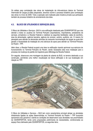 Os editais para contratação das obras de implantação da infra-estrutura básica do Terminal
Intermodal de Cargas já estão preparados, devendo ocorrer o processo licitatório para contratação
das obras no início de 2009. Toda a operação será realizada pela iniciativa privada que participará
também de processo licitatório de arrendamento dos lotes.


4.3.   BLOCO DE UTILIDADES E SERVIÇOS (BUS)

O Bloco de Utilidades e Serviços - BUS é uma edificação idealizada pela CEARÁPORTOS que visa
atender a todos os usuários do Terminal Portuário (exportadores, importadores, prestadores de
serviços, armadores e a Receita Federal) e viabilizar as seguintes facilidades: salas de escritório,
área de alimentação, agência bancária, agência de correios, cartório, auditório, etc. O mesmo foi
planejado para atender as demandas advindas da crescente movimentação de cargas as quais têm
gerado a necessidade da instalação de uma estrutura de apoio para atender ao Terminal Portuário
do Pecém - TPP.
Além disso, a Receita Federal ocupará uma área na edificação visando aprimorar sua estrutura de
funcionamento no Terminal Portuário do Pecém, sendo necessária esta nova instalação para o
processo de mudança do padrão de Inspetoria para Alfândega da Receita Federal.
Em seguida, observa-se uma montagem da planta de coberta do BUS, no terreno destinado a sua
construção, permitindo uma melhor visualização da futura edificação e de sua localização em
relação ao TPP.




O Bloco de Utilidades e Serviços – BUS tem como característica principal abrigar as atividades
diretamente ligadas às ações desenvolvidas no Terminal Portuário do Pecém – TPP buscando
aproximá-lo dos parceiros e dando-os condições de desenvolver suas atividades nas proximidades
da CEARÁPORTOS, tendo como proposições preliminares de necessidades, condicionadas ao
espaço físico delineado pela CEARÁPORTOS, os seguintes itens:
 