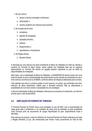 1. De uso comum
        acesso e serviço (circulação e banheiros);
        alimentação; e
        eventos (auditório com estrutura para eventos).
   2. De duração de 24 horas
        armadores;
        agentes de navegação;
        operação portuária;
        práticos;
        despachantes; e
        exportadores e importadores.
   3. De Órgãos oficiais
        Receita Federal.


A demanda por uma estrutura de apoio semelhante ao Bloco de Utilidades já é feita por clientes e
usuários do Terminal há algum tempo, sendo urgente sua instalação para que os negócios
desenvolvidos no Terminal não sofram um gargalo logístico importante no que se refere às
disponibilidades de instalações.
Além disso, com a implantação do Bloco de Utilidades, a CEARÁPORTOS deverá contar com nova
fonte de receita, já que a comercialização das áreas deverá ocorrer através de concessões de uso a
título oneroso nos termos da Lei 8.666/93, conforme editais de licitação já elaborados para as áreas.
Vale salientar que este é o primeiro projeto a nível nacional, em portos, que contempla uma infra-
estrutura de apoio diretamente voltada para a atividade portuária. Não se descartando a
possibilidade de num futuro existir a necessidade de uma ampliação.
A obra de implantação do Bloco de Utilidades e Serviços já se encontra em andamento, com término
previsto para o mês de julho/2009.


4.4.   AMPLIAÇÃO DO NÚMERO DE TOMADAS

O Terminal Portuário do Pecém iniciou suas atividades no ano de 2002, com a movimentação de
carga geral solta e contêineres e, ao completar 06 (seis) anos de operação, já está consolidado
como principal porto de escoamento de cargas frigorificadas do país, especialmente frutas e
derivados.
Para este tipo de produto, a área de influência do Terminal Portuário do Pecém estende-se por toda
a Região Nordeste, já que, são embarcadas pelo Pecém, frutas provenientes do Vale do São
 