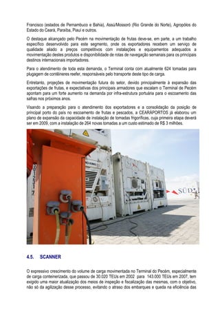 Francisco (estados de Pernambuco e Bahia), Assú/Mossoró (Rio Grande do Norte), Agropólos do
Estado do Ceará, Paraíba, Piauí e outros.
O destaque alcançado pelo Pecém na movimentação de frutas deve-se, em parte, a um trabalho
específico desenvolvido para este segmento, onde os exportadores recebem um serviço de
qualidade aliado a preços competitivos com instalações e equipamentos adequados a
movimentação destes produtos e disponibilidade de rotas de navegação semanais para os principais
destinos internacionais importadores.
Para o atendimento de toda esta demanda, o Terminal conta com atualmente 624 tomadas para
plugagem de contêineres reefer, responsáveis pelo transporte deste tipo de carga.
Entretanto, projeções de movimentação futura do setor, devido principalmente à expansão das
exportações de frutas, e expectativas dos principais armadores que escalam o Terminal de Pecém
apontam para um forte aumento na demanda por infra-estrutura portuária para o escoamento das
safras nos próximos anos.
Visando a preparação para o atendimento dos exportadores e a consolidação da posição de
principal porto do país no escoamento de frutas e pescados, a CEARÁPORTOS já elaborou um
plano de expansão da capacidade de instalação de tomadas frigoríficas, cuja primeira etapa deverá
ser em 2009, com a instalação de 264 novas tomadas a um custo estimado de R$ 3 milhões.




4.5.   SCANNER

O expressivo crescimento do volume de carga movimentada no Terminal do Pecém, especialmente
de carga conteinerizada, que passou de 30.020 TEUs em 2002 para 143.000 TEUs em 2007, tem
exigido uma maior atualização dos meios de inspeção e fiscalização das mesmas, com o objetivo,
não só da agilização desse processo, evitando o atraso dos embarques e queda na eficiência das
 