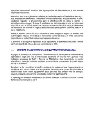 operações, como também, torná-lo o mais seguro possível, em consonância com as mais recentes
exigências internacionais.
Além disso, esta atualização atenderá a legislação de alfandegamento da Receita Federal em vigor,
que, de acordo com a Portaria da Secretaria da Receita Federal nº 969, de 22 de setembro de 2006,
estabelece requisitos e procedimentos para o alfandegamento de locais e recintos e,
especificamente em seu Art. 12, inciso III, estabelece que o administrador do local ou recinto deve
disponibilizar para a SRF os aparelhos e instrumentos para quantificação e inspeção não-invasiva
de mercadorias em unidades de cargas que são executados pelos aparelhos (scanners) de Raios X
ou de Raios Gama.
Diante do exposto, a CEARÁPORTOS necessita de forma emergencial adquirir um aparelho para
quantificação e inspeção não-invasiva de mercadorias, scanner de Raio X, de forma a atender as
necessidades de produtividade, segurança e legais expostas acima.
A estimativa de custo para a implantação de um equipamento do porte necessário para o Terminal
do Pecém é de R$ 3,5 milhões, devendo ocorrer no ano de 2009.


4.6.   CORREIAS TRANSPORTADORAS / EQUIPAMENTOS DE DESCARGA

O projeto de expansão das instalações do Terminal Portuário do Pecém prevê a transferência das
operações de carga geral solta e conteinerizada, atualmente em curso no Píer 1, para as novas
instalações projetadas do TMUT - Terminal de Múltiplo-Uso. Essa transferência irá permitir
diversificar as operações portuárias atendendo as demandas de movimentação de granéis sólidos
no Píer 1, do terminal.
Para tanto se faz necessária à aquisição e instalação de equipamentos de descarregamento de
minério de ferro, carvão mineral e de equipamentos de embarque de placas. As quantidades e
especificações exatas destes equipamentos estão passando pelo processo final de definição,
devendo, entretanto, começarem a ser instalados no Terminal a partir de 2010.
A figura seguinte apresenta uma simulação do Terminal do Pecém na situação futura com a correia
transportadora implantada no píer 1.
 