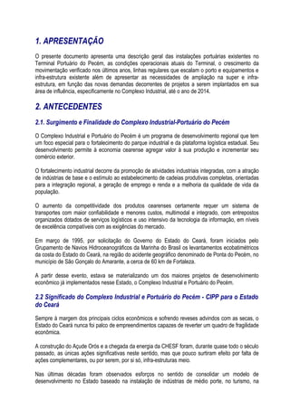 1. APRESENTAÇÃO
O presente documento apresenta uma descrição geral das instalações portuárias existentes no
Terminal Portuário do Pecém, as condições operacionais atuais do Terminal, o crescimento da
movimentação verificado nos últimos anos, linhas regulares que escalam o porto e equipamentos e
infra-estrutura existente além de apresentar as necessidades de ampliação na super e infra-
estrutura, em função das novas demandas decorrentes de projetos a serem implantados em sua
área de influência, especificamente no Complexo Industrial, até o ano de 2014.

2. ANTECEDENTES
2.1. Surgimento e Finalidade do Complexo Industrial-Portuário do Pecém
O Complexo Industrial e Portuário do Pecém é um programa de desenvolvimento regional que tem
um foco especial para o fortalecimento do parque industrial e da plataforma logística estadual. Seu
desenvolvimento permite à economia cearense agregar valor à sua produção e incrementar seu
comércio exterior.

O fortalecimento industrial decorre da promoção de atividades industriais integradas, com a atração
de indústrias de base e o estímulo ao estabelecimento de cadeias produtivas completas, orientadas
para a integração regional, a geração de emprego e renda e a melhoria da qualidade de vida da
população.

O aumento da competitividade dos produtos cearenses certamente requer um sistema de
transportes com maior confiabilidade e menores custos, multimodal e integrado, com entrepostos
organizados dotados de serviços logísticos e uso intensivo da tecnologia da informação, em níveis
de excelência compatíveis com as exigências do mercado.

Em março de 1995, por solicitação do Governo do Estado do Ceará, foram iniciados pelo
Grupamento de Navios Hidroceanográficos da Marinha do Brasil os levantamentos ecobatimétricos
da costa do Estado do Ceará, na região do acidente geográfico denominado de Ponta do Pecém, no
município de São Gonçalo do Amarante, a cerca de 60 km de Fortaleza.

A partir desse evento, estava se materializando um dos maiores projetos de desenvolvimento
econômico já implementados nesse Estado, o Complexo Industrial e Portuário do Pecém.

2.2 Significado do Complexo Industrial e Portuário do Pecém - CIPP para o Estado
do Ceará
Sempre à margem dos principais ciclos econômicos e sofrendo reveses advindos com as secas, o
Estado do Ceará nunca foi palco de empreendimentos capazes de reverter um quadro de fragilidade
econômica.

A construção do Açude Orós e a chegada da energia da CHESF foram, durante quase todo o século
passado, as únicas ações significativas neste sentido, mas que pouco surtiram efeito por falta de
ações complementares, ou por serem, por si só, infra-estruturas meio.

Nas últimas décadas foram observados esforços no sentido de consolidar um modelo de
desenvolvimento no Estado baseado na instalação de indústrias de médio porte, no turismo, na
 