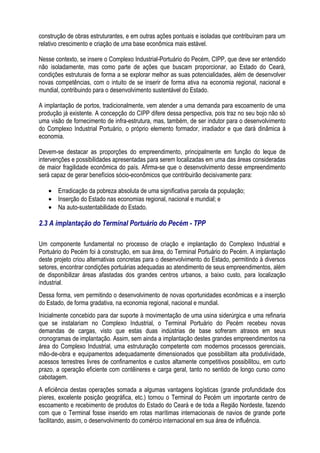 construção de obras estruturantes, e em outras ações pontuais e isoladas que contribuíram para um
relativo crescimento e criação de uma base econômica mais estável.

Nesse contexto, se insere o Complexo Industrial-Portuário do Pecém, CIPP, que deve ser entendido
não isoladamente, mas como parte de ações que buscam proporcionar, ao Estado do Ceará,
condições estruturais de forma a se explorar melhor as suas potencialidades, além de desenvolver
novas competências, com o intuito de se inserir de forma ativa na economia regional, nacional e
mundial, contribuindo para o desenvolvimento sustentável do Estado.

A implantação de portos, tradicionalmente, vem atender a uma demanda para escoamento de uma
produção já existente. A concepção do CIPP difere dessa perspectiva, pois traz no seu bojo não só
uma visão de fornecimento de infra-estrutura, mas, também, de ser indutor para o desenvolvimento
do Complexo Industrial Portuário, o próprio elemento formador, irradiador e que dará dinâmica à
economia.

Devem-se destacar as proporções do empreendimento, principalmente em função do leque de
intervenções e possibilidades apresentadas para serem localizadas em uma das áreas consideradas
de maior fragilidade econômica do país. Afirma-se que o desenvolvimento desse empreendimento
será capaz de gerar benefícios sócio-econômicos que contribuirão decisivamente para:

   • Erradicação da pobreza absoluta de uma significativa parcela da população;
   • Inserção do Estado nas economias regional, nacional e mundial; e
   • Na auto-sustentabilidade do Estado.

2.3 A implantação do Terminal Portuário do Pecém - TPP

Um componente fundamental no processo de criação e implantação do Complexo Industrial e
Portuário do Pecém foi à construção, em sua área, do Terminal Portuário do Pecém. A implantação
deste projeto criou alternativas concretas para o desenvolvimento do Estado, permitindo à diversos
setores, encontrar condições portuárias adequadas ao atendimento de seus empreendimentos, além
de disponibilizar áreas afastadas dos grandes centros urbanos, a baixo custo, para localização
industrial.
Dessa forma, vem permitindo o desenvolvimento de novas oportunidades econômicas e a inserção
do Estado, de forma gradativa, na economia regional, nacional e mundial.
Inicialmente concebido para dar suporte à movimentação de uma usina siderúrgica e uma refinaria
que se instalariam no Complexo Industrial, o Terminal Portuário do Pecém recebeu novas
demandas de cargas, visto que estas duas indústrias de base sofreram atrasos em seus
cronogramas de implantação. Assim, sem ainda a implantação destes grandes empreendimentos na
área do Complexo Industrial, uma estruturação competente com modernos processos gerenciais,
mão-de-obra e equipamentos adequadamente dimensionados que possibilitam alta produtividade,
acessos terrestres livres de confinamentos e custos altamente competitivos possibilitou, em curto
prazo, a operação eficiente com contêineres e carga geral, tanto no sentido de longo curso como
cabotagem.
A eficiência destas operações somada a algumas vantagens logísticas (grande profundidade dos
píeres, excelente posição geográfica, etc.) tornou o Terminal do Pecém um importante centro de
escoamento e recebimento de produtos do Estado do Ceará e de toda a Região Nordeste, fazendo
com que o Terminal fosse inserido em rotas marítimas internacionais de navios de grande porte
facilitando, assim, o desenvolvimento do comércio internacional em sua área de influência.
 