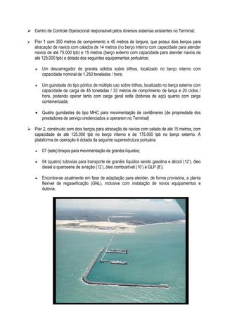  Centro de Controle Operacional responsável pelos diversos sistemas existentes no Terminal;

   Píer 1 com 350 metros de comprimento e 45 metros de largura, que possui dois berços para
    atracação de navios com calados de 14 metros (no berço interno com capacidade para atender
    navios de até 75.000 tpb) e 15 metros (berço externo com capacidade para atender navios de
    até 125.000 tpb) e dotado dos seguintes equipamentos portuários:

    •   Um descarregador de granéis sólidos sobre trilhos, localizado no berço interno com
        capacidade nominal de 1.250 toneladas / hora;

    •   Um guindaste do tipo pórtico de múltiplo uso sobre trilhos, localizado no berço externo com
        capacidade de carga de 45 toneladas / 33 metros de comprimento de lança e 20 ciclos /
        hora, podendo operar tanto com carga geral solta (bobinas de aço) quanto com carga
        conteinerizada;

    • Quatro guindastes do tipo MHC para movimentação de contêineres (de propriedade dos
      prestadores de serviço credenciados a operarem no Terminal)

 Píer 2, construído com dois berços para atracação de navios com calado de até 15 metros, com
  capacidade de até 125.000 tpb no berço interno e de 175.000 tpb no berço externo. A
  plataforma de operação é dotada da seguinte superestrutura portuária:

    •   07 (sete) braços para movimentação de granéis líquidos;

    •   04 (quatro) tubovias para transporte de granéis líquidos sendo gasolina e álcool (12’), óleo
        diesel e querosene de aviação (12’), óleo combustível (10’) e GLP (8’);

    •   Encontra-se atualmente em fase de adaptação para atender, de forma provisória, a planta
        flexível de regaseificação (GNL), inclusive com instalação de novos equipamentos e
        dutovia.
 