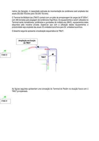 metros (4a Geração). A capacidade estimada de movimentação de contêineres será ampliada dos
       atuais 250.000 TEU/ano para 750.000 TEU/ano.
       O Terminal de Múltiplo-Uso (TMUT) contará com um pátio de armazenagem de cargas de 87.000m2,
       com 480 tomadas para plugagem de contêineres frigoríficos. Os equipamentos a serem utilizados no
       Terminal serão transtêineres, portêineres e guindastes de múltiplo-uso (MHC), equipamentos estes
       adquiridos pela iniciativa privada. Espera-se que com a utilização destes equipamentos a
       produtividade seja ampliada das atuais 32 unidades/navio/hora para 54 unidades/navio/hora.
       O desenho seguinte apresenta a localização esquemática do TMUT.



               Ampliação em função
                    do TMUT




TMUT
                                           TMUT




       As figuras seguintes apresentam uma simulação do Terminal do Pecém na situação futura com o
       TMUT já implantado.



TMUT
 