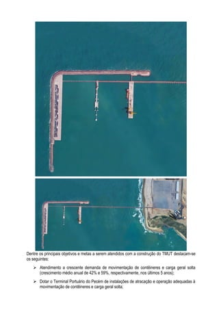 Dentre os principais objetivos e metas a serem atendidos com a construção do TMUT destacam-se
os seguintes:
    Atendimento a crescente demanda de movimentação de contêineres e carga geral solta
     (crescimento médio anual de 42% e 59%, respectivamente, nos últimos 5 anos);
    Dotar o Terminal Portuário do Pecém de instalações de atracação e operação adequadas à
     movimentação de contêineres e carga geral solta;
 
