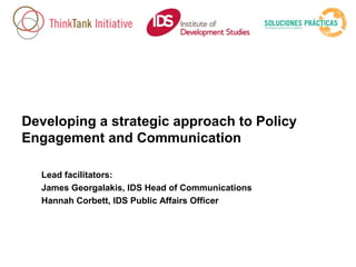 Developing a strategic approach to Policy
Engagement and Communication
Lead facilitators:
James Georgalakis, IDS Head of Communications
Hannah Corbett, IDS Public Affairs Officer

 