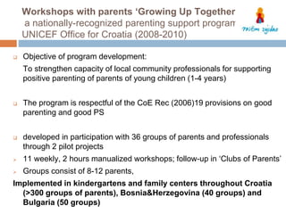 Workshops with parents ‘Growing Up Together’ 
a nationally-recognized parenting support program 
UNICEF Office for Croatia (2008-2010) 
 Objective of program development: 
To strengthen capacity of local community professionals for supporting 
positive parenting of parents of young children (1-4 years) 
 The program is respectful of the CoE Rec (2006)19 provisions on good 
parenting and good PS 
 developed in participation with 36 groups of parents and professionals 
through 2 pilot projects 
 11 weekly, 2 hours manualized workshops; follow-up in ‘Clubs of Parents’ 
 Groups consist of 8-12 parents, 
Implemented in kindergartens and family centers throughout Croatia 
(>300 groups of parents), Bosnia&Herzegovina (40 groups) and 
Bulgaria (50 groups) 
 