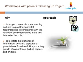 Workshops with parents ‘Growing Up Together’ 
Aim 
 to support parents in understanding 
and carrying out their parental 
responsibilities in consistence with the 
values of positive parenting in the best 
interest of the child 
Approach 
 to facilitate the exchange of 
information, skills and support that 
parents have found useful for promoting 
growth of competence, both of parents 
and children. 
 