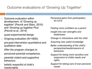 Outcome evaluations of ‘Growing Up Together’ 
 Outcome evaluation within 
development of ‘Growing up 
together’ (Pecnik and Starc, 2010) 
and ‘Growing up together Plus’ 
(Pecnik et al., 2014) 
quasi-experimental design 
 Ongoing evaluation (N>1800): 
pre-post intervention quantitative and 
qualitative data 
After the program changes in: 
• perceived parental competence, 
• parental violent and supportive 
behaviors 
• beliefs respectful of child’s 
needs/rights 
Perceived gains from participation, 
N=1273: 
Feeling more confident as a parent 
Insight into own strengths and 
weakneses 
Change in interactions with the child 
Acquiring new useful knowledge 
Better understanding of the child’s 
perspective/needs/reasons of 
behaviors 
Support for being more sensitive and 
responsive to childs needs and 
rights 
Support for taking care of own personal 
needs 
 