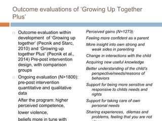 Outcome evaluations of ‘Growing Up Together 
Plus’ 
 Outcome evaluation within 
development of ‘Growing up 
together’ (Pecnik and Starc, 
2010) and ‘Growing up 
together Plus’ (Pecnik et al., 
2014) Pre-post intervention 
design, with comparison 
groups 
 Ongoing evaluation (N>1800): 
pre-post intervention 
quantitative and qualitative 
data 
After the program: higher 
perceived competence, 
lower violence, 
beliefs more in tune with 
Perceived gains (N=1273): 
Feeling more confident as a parent 
More insight into own strong and 
weak sides in parenting 
Change in interactions with the child 
Acquiring new useful knowledge 
Better understanding of the child’s 
perspective/needs/reasons of 
behaviors 
Support for being more sensitive and 
responsive to childs needs and 
rights 
Support for taking care of own 
personal needs 
Sharing experiences, dilemas and 
problems, feeling that you are not 
alone 
 