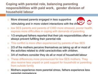 Coping with parental role, balancing parenting 
responsibilities with paid work, gender division of 
household labour 
 More stressed parents engaged in less supportive 
/stimulating and in more violent interactions with the child 
 low SES parents and parents of CWD more stressed, poorer health, 
express more difficulties in coping with demands of parenting 
 1/3 employed fathers reported that their job responsibilities often or 
always prevent fulfilling their parental role 
 This conflict is more often experienced by parents of low SES 
 2/3 of the mothers perceive themselves as taking up all or most of 
the activities related to child care/activities with children. 
 3/4 of mothers consider they do all or most of household labour 
 These differences more pronounced for low SES mothers. They 
also receive less unpaid or paid support for household or parenting 
from outside family 
 Mothers experience more parental stress, fathers experience less 
parental competence 
 