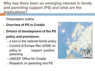 Why has there been an emerging interest in family 
and parenting support (PS) and what are the 
implications? 
Presentation outline 
 Overview of PS in Croatia 
 Drivers of development of the PS 
policy and provisions: 
 a turn in the national family policy 
 Council of Europe Rec (2006) on 
policy to support positive 
parenting 
 UNICEF Office for Croatia 
 Research on parenting and PS 
 