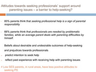 Attitudes towards seeking professionals’ support around 
parenting issues – a barrier to help-seeking? 
• 85% parents think that seeking professional help is a sign of parental 
responsibility 
• 66% parents think that professionals are needed by problematic 
families, while an average parent deals with parenting difficulties by 
himself. 
Beliefs about desirable and undesirable outcomes of help-seeking 
and prejudices towards professionals 
 predict intention to seek help 
 reflect past experience with receiving help with parenting issues 
≠ Low SES parents, in rural areas, have less positive attitudes to 
seeking PS 
 