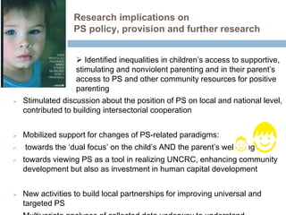 Research implications on 
PS policy, provision and further research 
 Identified inequalities in children’s access to supportive, 
stimulating and nonviolent parenting and in their parent’s 
access to PS and other community resources for positive 
parenting 
 Stimulated discussion about the position of PS on local and national level, 
contributed to building intersectorial cooperation 
 Mobilized support for changes of PS-related paradigms: 
 towards the ‘dual focus’ on the child’s AND the parent’s wellbeing 
 towards viewing PS as a tool in realizing UNCRC, enhancing community 
development but also as investment in human capital development 
 New activities to build local partnerships for improving universal and 
targeted PS 
 Multivariate analyses of collected data underway to understand 
 