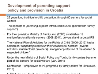 Development of parenting support 
policy and provision in Croatia 
 25 years long tradition in child protection, through 80 centers for social 
welfare 
 The concept of ‘parenting support’ introduced in 2006 (paired with ‘family 
support’) 
 For their provision Ministry of Family, etc. (2003) establishes 19 
multiprofessional family centers (2008-2011), universal and targeted PS 
 The National Plan of Activities for the Rights of Child (2006–2012) had a 
section on ‘supporting families in their educational function’ (diverse 
activities, multisectorial providers) , alongside ‘protection of the abused & 
neglected children’ 
 Under the new Ministry of Social Policy and Youth, family centers became 
part of the centers for social welfare (Jan. 2014) 
 Conference ‘Perspectives of PS programs’ by family centre for Istria (Dec. 
2013) 
 In 2014: the new family law uses the term ‘parenting support’ 
 