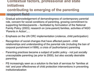 Contextual factors, professional and state 
initiatives 
contributing to emerging of the parenting 
support field 
 Gradual acknowledgement of demandingness of contemporary parental 
role, concern for social conditions of parenting, growing commitment to 
supporting families/parents – facilitated by formulation of the National 
Family Policy (2003); research on (one-parent) families, activities of NGO 
‘Parents in Action’,… 
 Emphasis on the UN CRC implementation (violence, child participation) 
 Recognition of social changes that have affected parent - child 
relationships and understanding of the parental role (including the ban of 
corporal punishment in1999); a crisis of (authoritarian) parenting 
 Parenting practices became a subject of public policy - not just socially 
unacceptable parenting (as prior to 2000), but also socially desirable 
parenting 
 PS increasingly seen as a solution to the lack of services for ‘families at 
risk’ and poor effectivenes of child protection interventions in preventing 
institutionalization 
 