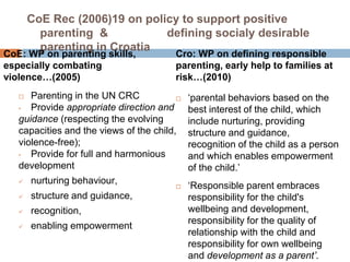 CoE Rec (2006)19 on policy to support positive 
parenting & defining socialy desirable 
parenting in Croatia 
CoE: WP on parenting skills, 
especially combating 
violence…(2005) 
 Parenting in the UN CRC 
• Provide appropriate direction and 
guidance (respecting the evolving 
capacities and the views of the child, 
violence-free); 
• Provide for full and harmonious 
development 
 nurturing behaviour, 
 structure and guidance, 
 recognition, 
 enabling empowerment 
Cro: WP on defining responsible 
parenting, early help to families at 
risk…(2010) 
 ‘parental behaviors based on the 
best interest of the child, which 
include nurturing, providing 
structure and guidance, 
recognition of the child as a person 
and which enables empowerment 
of the child.’ 
 ‘Responsible parent embraces 
responsibility for the child's 
wellbeing and development, 
responsibility for the quality of 
relationship with the child and 
responsibility for own wellbeing 
and development as a parent’. 
 