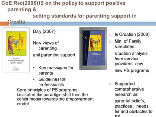 CoE Rec(2006)19 on the policy to support positive 
parenting & 
setting standards for parenting support in 
Croatia 
 In Croatian (2008) 
 Min. of Family 
stimulated: 
situation analysis 
from service 
providers’ view 
new PS programs 
 Supported 
comprehensive 
research on: 
parental beliefs, 
practices , needs 
for and obstacles to 
PS 
Daly (2007) 
New views of 
parenting 
and parenting support 
• Key massages for 
parents 
• Guidelines for 
professionals 
Core principles of PS programs 
facilitated the paradigm shift from the 
deficit model towards the empowerment 
model 
 