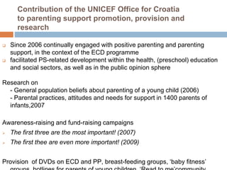 Contribution of the UNICEF Office for Croatia 
to parenting support promotion, provision and 
research 
 Since 2006 continually engaged with positive parenting and parenting 
support, in the context of the ECD programme 
 facilitated PS-related development within the health, (preschool) education 
and social sectors, as well as in the public opinion sphere 
Research on 
- General population beliefs about parenting of a young child (2006) 
- Parental practices, attitudes and needs for support in 1400 parents of 
infants,2007 
Awareness-raising and fund-raising campaigns 
 The first three are the most important! (2007) 
 The first thee are even more important! (2009) 
Provision of DVDs on ECD and PP, breast-feeding groups, ‘baby fitness’ 
groups, hotlines for parents of young children, ‘Read to me’community 
 