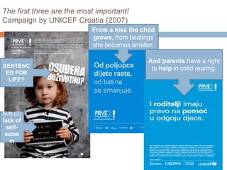 The first three are the most important! 
Campaign by UNICEF Croatia (2007) 
SENTENC 
ED FOR 
LIFE? 
N.N.(3) 
lack of 
self-estee 
m 
From a kiss the child 
grows, from beatings 
she becomes smaller. 
And parents have a right 
to help in child rearing. 
 