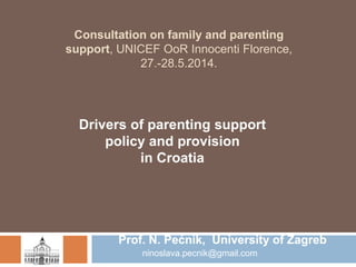 Consultation on family and parenting 
support, UNICEF OoR Innocenti Florence, 
27.-28.5.2014. 
Drivers of parenting support 
policy and provision 
in Croatia 
Prof. N. Pećnik, University of Zagreb 
ninoslava.pecnik@gmail.com 
 