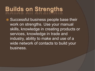  Successful business people base their
work on strengths. Use your manual
skills, knowledge in creating products or
services, knowledge in trade and
industry, ability to make and use of a
wide network of contacts to build your
business.
 