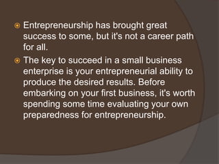  Entrepreneurship has brought great
success to some, but it's not a career path
for all.
 The key to succeed in a small business
enterprise is your entrepreneurial ability to
produce the desired results. Before
embarking on your first business, it's worth
spending some time evaluating your own
preparedness for entrepreneurship.
 