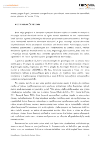 www.psicologia.pt
Documento produzido em 07-04-2012



         mesmo, grupos de pais, juntamente com professores para discutir temas comuns da comunidade
         escolar (Outeiral & Cerezer, 2005).



                CONSIDERAÇÕES FINAIS


               Esse artigo propôs-se a descrever o percurso histórico acerca do campo de atuação da
         Psicologia Escolar/Educacional através de alguns autores importantes na área. Primeiramente
         foram descritas algumas considerações históricas que discutem como esse campo da Psicologia
         foi se constituindo. Percebe-se, no decorrer do século XX que a Psicologia Escolar/Educacional
         foi primeiramente focada em aspectos individuais, com foco no aluno. Nesse aspecto, todos os
         problemas concernentes à aprendizagem e/ou comportamento no contexto escolar, estariam
         diretamente ligados ao desenvolvimento do aluno. O psicólogo, nesse contexto, tinha como base
         a Psicologia Clínica. Quando havia demanda, aplicavam-se testes psicológicos nos alunos,
         separando-os em classes especiais (aqueles que apresentavam dificuldades).
              A partir da década de 70, houve uma insatisfação dos psicólogos com sua atuação nesse
         campo, que se prolongou até a década de 90. Houve então, um avanço nas discussões a respeito
         da psicologia escolar, propiciando em 1988 a criação da Associação Brasileira de Psicologia
         Escolar e Educacional (ABRAPEE). De fato, tornou-se necessária a busca por novas
         modificações teóricas e metodológicas para a atuação do psicólogo nesse campo. Nessa
         perspectiva, o psicólogo passa, principalmente, a atuar de forma mais coletiva, considerando o
         contexto escolar como um todo.
               No entanto, percebe-se que ainda existem divergências quanto à prática do psicólogo
         escolar. A visão do psicólogo escolar como aquele que aplica testes, realiza diagnóstico e atende
         alunos, ainda permanece no imaginário social. Além disso, estudos ainda revelam uma prática
         voltada para o individual e não para o coletivo (Souza, Ribeiro & Silva, 2011, Gaspar & Costa,
         2011, Lessa & Facci, 2011). Uma forma de desmistificar a prática calcada em uma postura
         clinica e individualizante é divulgar através de trabalhos científicos, quais são os objetivos de sua
         especialidade dentro da escola. Além disso, os psicólogos que trabalham nas escolas ou realizam
         estágio como psicólogos escolares devem mostrar suas práticas para a comunidade e discutir
         sobre elas com as Universidades, pois as divergências criadas possuem um fundamento histórico,
         não existindo somente no ideário da comunidade escolar. Além disso, a prática de alguns
         psicólogos clínicos dentro da escola confunde o conhecimento dos limites e potencialidades de
         cada profissional, assim como este cometer alguns erros por não estar adequado às exigências do
         contexto escolar.
              Por esse motivo, entre tantos outros, ainda hoje é percebida a tendência de profissionais que
         atuam na escola buscarem uma justificativa do fracasso escolar no indivíduo, por exemplo.
         Muitas vezes, na tentativa de deslocar a ênfase do indivíduo, como a Psicologia Clínica costuma

         Naiana Dapieve Patias, Marília Reginato Gabriel                                                    10
 