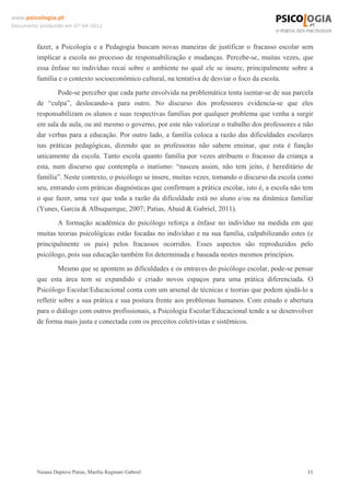 www.psicologia.pt
Documento produzido em 07-04-2012



         fazer, a Psicologia e a Pedagogia buscam novas maneiras de justificar o fracasso escolar sem
         implicar a escola no processo de responsabilização e mudanças. Percebe-se, muitas vezes, que
         essa ênfase no indivíduo recai sobre o ambiente no qual ele se insere, principalmente sobre a
         família e o contexto socioeconômico cultural, na tentativa de desviar o foco da escola.
                 Pode-se perceber que cada parte envolvida na problemática tenta isentar-se de sua parcela
         de “culpa”, deslocando-a para outro. No discurso dos professores evidencia-se que eles
         responsabilizam os alunos e suas respectivas famílias por qualquer problema que venha a surgir
         em sala de aula, ou até mesmo o governo, por este não valorizar o trabalho dos professores e não
         dar verbas para a educação. Por outro lado, a família coloca a razão das dificuldades escolares
         nas práticas pedagógicas, dizendo que as professoras não sabem ensinar, que esta é função
         unicamente da escola. Tanto escola quanto família por vezes atribuem o fracasso da criança a
         esta, num discurso que contempla o inatismo: “nasceu assim, não tem jeito, é hereditário de
         família”. Neste contexto, o psicólogo se insere, muitas vezes, tomando o discurso da escola como
         seu, entrando com práticas diagnósticas que confirmam a prática escolar, isto é, a escola não tem
         o que fazer, uma vez que toda a razão da dificuldade está no aluno e/ou na dinâmica familiar
         (Yunes, Garcia & Albuquerque, 2007; Patias, Abaid & Gabriel, 2011).
                A formação acadêmica do psicólogo reforça a ênfase no indivíduo na medida em que
         muitas teorias psicológicas estão focadas no indivíduo e na sua família, culpabilizando estes (e
         principalmente os pais) pelos fracassos ocorridos. Esses aspectos são reproduzidos pelo
         psicólogo, pois sua educação também foi determinada e baseada nestes mesmos princípios.
                  Mesmo que se apontem as dificuldades e os entraves do psicólogo escolar, pode-se pensar
         que esta área tem se expandido e criado novos espaços para uma prática diferenciada. O
         Psicólogo Escolar/Educacional conta com um arsenal de técnicas e teorias que podem ajudá-lo a
         refletir sobre a sua prática e sua postura frente aos problemas humanos. Com estudo e abertura
         para o diálogo com outros profissionais, a Psicologia Escolar/Educacional tende a se desenvolver
         de forma mais justa e conectada com os preceitos coletivistas e sistêmicos.




         Naiana Dapieve Patias, Marília Reginato Gabriel                                                11
 