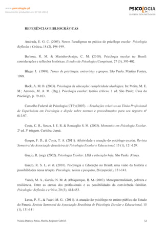 www.psicologia.pt
Documento produzido em 07-04-2012




                REFERÊNCIAS BIBLIOGRÁFICAS


              Andrada, E. G. C. (2005). Novos Paradigmas na prática do psicólogo escolar. Psicologia
         Reflexão e Crítica, 18 (2), 196-199.

              Barbosa, R. M. & Marinho-Araújo, C. M. (2010). Psicologia escolar no Brasil:
         considerações e reflexões históricas. Estudos de Psicologia (Campinas), 27 (3), 393-402.

              Bleger J. (1998). Temas de psicologia: entrevistas e grupos. São Paulo: Martins Fontes,
         1998.

              Bock, A. M. B. (2003). Psicologia da educação: cumplicidade ideológica. In: Meira, M. E.
         M.; Antunes, M. A. M. (Org.). Psicologia escolar: teorias críticas. 1 ed. São Paulo: Casa do
         Psicólogo, p. 79-103.

              Conselho Federal de Psicologia (CFP) (2007). – Resoluções relativas ao Título Profissional
         de Especialista em Psicologia e dispõe sobre normas e procedimentos para seu registro nº
         013/07.

               Costa, C. R., Souza, I. E. R. & Roncaglio S. M. (2003). Momentos em Psicologia Escolar.
         2ª ed. 3ª triagem. Curitiba: Juruá.

             Gaspar, F. D., & Costa, T. A. (2011). Afetividade e atuação do psicólogo escolar. Revista
         Semestral da Associação Brasileira de Psicologia Escolar e Educacional, 15 (1), 121-129.

                Guzzo, R. (org). (2002). Psicologia Escolar: LDB e educação hoje. São Paulo: Alínea.

              Guzzo, R. S. L. et al. (2010). Psicologia e Educação no Brasil: uma visão da história e
         possibilidades nessa relação. Psicologia: teoria e pesquisa, 26 (especial), 131-141.

                Yunes, M. A., Garcia, N. M. & Albuquerque, B. M. (2007). Monoparentalidade, pobreza e
         resiliência. Entre as crenas dos profissionais e as possibilidades da convivência familiar.
         Psicologia: Reflexão e crítica, 20 (3), 444-453.

               Lessa, P. V., & Facci, M. G. (2011). A atuação do psicólogo no ensino público do Estado
         do Paraná. Revista Semestral da Associação Brasileira de Psicologia Escolar e Educacional, 15
         (1), 131-141


         Naiana Dapieve Patias, Marília Reginato Gabriel                                               12
 