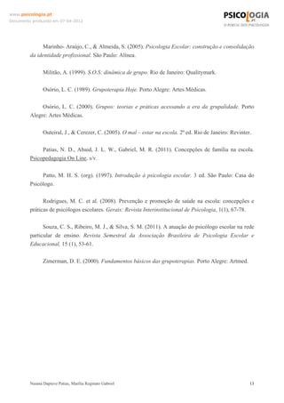 www.psicologia.pt
Documento produzido em 07-04-2012




              Marinho- Araújo, C., & Almeida, S. (2005). Psicologia Escolar: construção e consolidação
         da identidade profissional. São Paulo: Alínea.

                Militão, A. (1999). S.O.S: dinâmica de grupo. Rio de Janeiro: Qualitymark.

                Osório, L. C. (1989). Grupoterapia Hoje. Porto Alegre: Artes Médicas.

              Osório, L. C. (2000). Grupos: teorias e práticas acessando a era da grupalidade. Porto
         Alegre: Artes Médicas.

                Outeiral, J., & Cerezer, C. (2005). O mal – estar na escola. 2ª ed. Rio de Janeiro: Revinter.

              Patias, N. D., Abaid, J. L. W., Gabriel, M. R. (2011). Concepções de família na escola.
         Psicopedagogia On Line, s/v.

              Patto, M. H. S. (org). (1997). Introdução à psicologia escolar. 3 ed. São Paulo: Casa do
         Psicólogo.

               Rodrigues, M. C. et al. (2008). Prevenção e promoção de saúde na escola: concepções e
         práticas de psicólogos escolares. Gerais: Revista Interinstitucional de Psicologia, 1(1), 67-78.

               Souza, C. S., Ribeiro, M. J., & Silva, S. M. (2011). A atuação do psicólogo escolar na rede
         particular de ensino. Revista Semestral da Associação Brasileira de Psicologia Escolar e
         Educacional, 15 (1), 53-61.

                Zimerman, D. E. (2000). Fundamentos básicos das grupoterapias. Porto Alegre: Artmed.




         Naiana Dapieve Patias, Marília Reginato Gabriel                                                    13
 