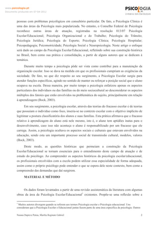 www.psicologia.pt
Documento produzido em 07-04-2012



         pessoas com problemas psicológicos em consultório particular. De fato, a Psicologia Clínica é
         uma das áreas da Psicologia mais popularizada. No entanto, o Conselho Federal de Psicologia
         reconhece outras áreas de atuação, registradas na resolução 013/07 Psicologia
         Escolar/Educacional; Psicologia Organizacional e do Trabalho; Psicologia do Trânsito;
         Psicologia Jurídica; Psicologia do Esporte; Psicologia Clínica; Psicologia Hospitalar;
         Psicopedagogia; Psicomotricidade; Psicologia Social e Neuropsicologia. Neste artigo o enfoque
         será dado ao campo da Psicologia Escolar/Educacional, refletindo sobre sua construção histórica
         no Brasil, bem como sua prática e consolidação, a partir de alguns autores que se dedicam à
         temática.
               Durante muito tempo a psicologia pôde ser vista como contribui para a manutenção da
         organização escolar. Isso se dava na medida em que os profissionais cumpriam as exigências da
         sociedade. De fato, no que diz respeito ao seu surgimento, a Psicologia Escolar surgiu para
         atender funções específicas, agindo no sentido de manter ou reforçar a posição social que o aluno
         ocupava na escola. Dessa maneira, por muito tempo a psicologia enfatizou apenas os aspectos
         particulares dos indivíduos ou das famílias ou do meio sociocultural ao desconsiderar os aspectos
         múltiplos dos fatores que estão envolvidos na problemática do sujeito, principalmente em relação
         à aprendizagem (Bock, 2003).
               Em seu surgimento, a psicologia escolar, através das teorias do fracasso escolar e de teorias
         que possuíam o indivíduo como foco, inseria-se no contexto escolar com o objetivo implícito de
         legitimar a postura classificatória dos alunos e suas famílias. Esta prática afirmava que o fracasso
         relativo à aprendizagem do aluno está nele mesmo, isto é, o aluno tem aptidões inatas para o
         desenvolvimento, caso isso não aconteça o aluno é responsabilizado por um fracasso que ele
         carrega. Assim, a psicologia ocultava os aspectos sociais e culturais que estavam envolvidos na
         educação, sendo esta um importante processo social de transmissão cultural, modelos, valores
         (Bock, 2003).
              Deste modo, as questões históricas que permeiam a construção da Psicologia
         Escolar/Educacional se tornam essenciais para o entendimento deste campo de atuação e de
         estudo do psicólogo. Ao compreender os aspectos históricos da psicologia escolar/educacional,
         os profissionais envolvidos com a escola podem utilizar essa especialidade de forma adequada,
         assim como o próprio psicólogo pode entender o que se espera dele neste contexto, bem como a
         compreensão das demandas que daí surgirem.

                MATERIAL E MÉTODO


              Os dados foram levantados a partir de uma revisão assistemática da literatura com algumas
         obras da área da Psicologia Escolar/Educacional1 existentes. Propõe-se uma reflexão sobre a

         1
          Muitos autores divergem quando se referem aos termos Psicologia escolar e Psicologia educacional. Uns
         consideram que a Psicologia Escolar e Educacional juntas fazem parte de uma área específica da psicologia. Outros

         Naiana Dapieve Patias, Marília Reginato Gabriel                                                                     2
 
