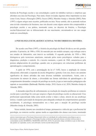 www.psicologia.pt
Documento produzido em 07-04-2012



         história da Psicologia escolar e sua consolidação a partir de trabalhos teóricos e empíricos que
         abordam essa área da Psicologia. Para tanto, foram revisadas algumas obras importantes na área
         como Costa, Souza e Roncaglio (2003), Guzzo (2002), Marinho-Araújo e Almeida (2005), Patto
         (1997) e alguns artigos mais recentes, publicados na área. Nesse sentido, não se pretende realizar
         uma revisão sistemática da literatura, mas sim discutir como alguns autores têm compreendido a
         psicologia escolar e sua prática, mostrando como, no decorrer da história, a Psicologia
         escolar/Educacional tem se diferenciando do seu nascimento, encontrando-se em um campo
         ainda em consolidação.


                A PSICOLOGIA ESCOLAR/EDUCACIONAL NO DECORRER DA HISTÓRIA


                De acordo com Patto (1997), a história da psicologia do Brasil divide-se em três grandes
         períodos. O primeiro, de 1906 a 1930, foi marcado por um modelo europeu, cujo enfoque estava
         nos estudos de laboratório, sem intervir na realidade. O segundo período, de 1930 a 1960,
         distinguiu-se pelo tecnicismo americano, marcado pelos testes psicológicos voltados para o
         diagnóstico, predição e controle. Já o terceiro momento, a partir de 1960, caracteriza-se pela
         postura adaptacionista do psicólogo, quando este se preocupava em solucionar problemas de
         aprendizagem e comportamento.
                 A partir de 1970, com a promulgação da lei nº 5.692, houve a ampliação do sistema
         educacional, efetivando a expansão da escola obrigatória e gratuita. Com isso, houve um aumento
         significativo de alunos advindos das mais diversas realidades socioculturais. Assim, com o
         crescimento do número de alunos, a diversidade nas formas individuais de aprendizagem e de
         comportamento demandou a atuação do psicólogo na escola, já que as intervenções pedagógicas não
         supriam as necessidades (Barbosa& Marinho-Araújo, 2010; Guzzo et al, 2010; Marinho-Araújo &
         Almeida, 2005).
                 A demanda específica de enfrentamento ou resolução de situações problemas no contexto
         escolar para o psicólogo fez com que surgisse a figura do psicólogo escolar ou educacional. Esse
         profissional especializado tinha como tarefa avaliar e tratar o aluno, através de seu arcabouço
         teórico, visando a prevenção de desajustes para adequada condução de comportamentos ajustados
         socialmente. A psicologia normatizadora era a base para a atuação do psicólogo escolar
         (Marinho-Araújo & Almeida, 2005).
              Nesse sentido, durante um considerável tempo, permaneceu a idéia de que o profissional de
         psicologia, no contexto escolar, apenas media as capacidades dos alunos com testes, mostrando

         autores mencionam que a Psicologia Educacional refere-se à produção de conhecimentos psicológicos que se
         direcionam a educação, enquanto a Psicologia Escolar se direciona aplicação dessas correntes teóricas junto à
         comunidade escolar (BARBOSA; MARINHO-ARAÚJO, 2010). No presente artigo considera-se que as duas áreas
         não podem ser separadas, assim, será utilizado o termo escolar/educacional.



         Naiana Dapieve Patias, Marília Reginato Gabriel                                                                 3
 