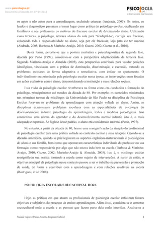 www.psicologia.pt
Documento produzido em 07-04-2012



         os aptos e não aptos para a aprendizagem, excluindo crianças (Andrada, 2005). Os testes, os
         laudos e diagnósticos passaram a tomar lugar como prática do psicólogo escolar, explicando aos
         familiares e aos professores os motivos do fracasso escolar de determinado aluno. Utilizando
         essas técnicas, o psicólogo, retirava alunos da sala para “readaptá-lo”, corrigir seu fracasso,
         colocando toda a responsabilidade no aluno, seja por ele fracassar, seja para ele ter sucesso
         (Andrada, 2005; Barbosa & Marinho-Araújo, 2010; Guzzo, 2002; Guzzo et al., 2010).
                 Desta forma, percebe-se que a postura avaliativa e psicodiagnóstica da segunda fase,
         descrita por Patto (1997), associava-se com a perspectiva adaptacionista da terceira fase.
         Segundo Marinho-Araújo e Almeida (2005), esta perspectiva contribuiu para validar posições
         ideológicas, vinculadas com a prática de dominação, discriminação e exclusão, tratando os
         problemas escolares de forma adaptativa e remediativa, com ênfase no ajustamento. O
         individualismo era priorizado pela psicologia escolar nessa época, as intervenções eram focadas
         em ações exclusivas com o aluno, desconsiderando a instituição e suas relações sociais.
               Esta visão da psicologia escolar reverberava na forma como era conduzida a formação do
         psicólogo, principalmente até meados da década de 80. Por exemplo, os conteúdos ministrados
         nas primeiras turmas de psicólogos da Universidade de São Paulo na disciplina de Psicologia
         Escolar focavam os problemas de aprendizagem com atenção voltada ao aluno. Assim, as
         disciplinas examinavam problemas escolares com as especialidades de psicologia do
         desenvolvimento infantil, psicologia da aprendizagem, testes e medidas psicológicas. Isso
         concretizou uma norma do aprender e do desenvolvimento normal infantil, isto é, o mais
         adequado e esperado. Se fugisse desse padrão, o aluno era considerado anormal (Patto, 1997).
               No entanto, a partir da década de 80, houve uma ressignificação da atuação do profissional
         de psicologia escolar para uma prática voltada ao contexto escolar e suas relações. Opondo-se a
         décadas anteriores, quando se privilegiavam os aspectos orgânicos-maturacionais e psicológicos
         do aluno e sua família, bem como que apontavam características individuais do professor ou sua
         formação como responsáveis por algo que não estava indo bem na escola (Barbosa & Marinho-
         Araújo, 2010; Guzzo, 2002; Marinho-Araújo & Almeida, 2005). Isto é, o psicólogo escolar
         ressignificou sua prática tornando a escola como sujeito de intervenções. A partir de então, o
         objetivo principal da psicologia nesse contexto passou a ser o trabalho na prevenção e promoção
         de saúde, de forma a contribuir com a aprendizagem e com relações saudáveis na escola
         (Rodrigues, et al. 2008).



                PSICOLOGIA ESCOLAR/EDUCACIONAL HOJE


               Hoje, as práticas em que atuam os profissionais de psicologia escolar enfatizam fatores
         objetivos e subjetivos do processo de ensino-aprendizagem. Além disso, considera-se o contexto
         sociocultural onde a escola e as pessoas que fazem parte dela estão inseridas. Analisa-se a

         Naiana Dapieve Patias, Marília Reginato Gabriel                                                4
 