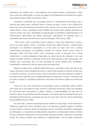 www.psicologia.pt
Documento produzido em 07-04-2012



         importância das relações inter e intra-subjetivas entre professor-aluno, considerando o aluno
         como sujeito de conhecimento e a escola com papel social fundamental na formação dos sujeitos
         nela inseridos (Guzzo, 2002; Lena & Facci, 2011).
               Considera-se atualmente que a psicologia escolar é a especialidade da psicologia, que se
         interessa pelo modo como a educação afeta as crianças em geral, e como se dá a interação do
         aluno com uma escola específica, do professor com o aluno e com seus pais, do professor com a
         equipe diretiva. Assim, o psicólogo escolar trabalha com pessoas sobre questões pertinentes ao
         contexto escolar, tais como: dificuldades de aprendizagem ou problemas comportamentais e de
         relacionamento apresentados por alunos, professores, especialistas em educação, pais e a
         comunidade onde estão inseridos (Costa, Souza & Roncaglio, 2003; Guzzo, 2002).
                 Deste modo, cabe ao psicólogo escolar conhecer as forças que influenciam a escola e
         como essa reage àquelas. Assim, o psicólogo escolar deve aplicar técnicas e conhecimentos
         psicológicos aos problemas apresentados na escola como um lugar total. Isto é, aplicar
         conhecimentos psicológicos aos problemas advindos do contexto escolar (Costa, Souza &
         Roncaglio, 2003). Para Patto (1997), cabe à psicologia escolar se preocupar com o clima
         institucional e a relação pedagógica expressados na escola através das interações e nas suas
         relações de poder. Portanto, a psicologia escolar deve captar questões e fatos educacionais. Isto
         significa que a psicologia deve ser uma psicologia da escola, atuando nela, estudando-a,
         considerando o cotidiano da vida dos sujeitos que fazem parte dela.
               Quanto ao espaço físico, Andrada (2005) afirma que o psicólogo escolar necessita de um
         espaço onde possa escutar demandas da escola e, a partir disso, pensar em maneiras de lidar com
         as situações cotidianas. Ao mesmo tempo, cabe ao psicólogo escolar não permanecer atrelado a
         um espaço físico específico, pois a demanda dificilmente chegará até a sua sala. A demanda está
         por todos os lugares e o psicólogo escolar deve estar atento aos diversos espaços do contexto da
         escola.
               Tendo em vista essas características do psicólogo escolar na atualidade, pode-se refletir
         sobre quais são os seus objetivos nesse contexto. O psicólogo escolar deve atuar com estratégias
         de intervenção para conscientizar os papéis, funções e responsabilidades de cada autor do
         processo escolar. Isso possibilita uma desconstrução e até mesmo uma reconstrução de uma nova
         identidade profissional para o psicólogo que atua na escola, bem como dos outros profissionais
         que lá trabalham (Guzzo, 2002).
               Por outro lado, a função da psicologia escolar também é de prevenção. Assim neutraliza as
         influências negativas de certas condições sociais e/ou educativas, podendo integrar e mobilizar
         recursos técnicos e humanos dentro da instituição escolar. Esta prática possibilita a propagação
         de informações e a transmissão de conhecimentos específicos ou diferenciados através de linhas
         de ação e elementos influenciáveis em determinadas situações escolares. Além disso, o psicólogo
         escolar deve buscar soluções para problemas já diagnosticados, a fim de poder transformar


         Naiana Dapieve Patias, Marília Reginato Gabriel                                                 5
 