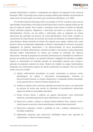 www.psicologia.pt
Documento produzido em 07-04-2012



         situações disfuncionais e facilitar o cumprimento dos objetivos da educação (Costa, Souza &
         Roncaglio, 2003). O psicólogo nesse campo de atuação também pode trabalhar com promoção de
         saúde, através de intervenções com alunos, pais e professores (Rodrigues, et al. 2008).
               O Conselho Federal de Psicologia (CFP), na resolução nº 013/07, reconhece como uma das
         especialidades da psicologia a Psicologia Escolar/Educacional e descreve algumas tarefas que lhe
         cabe no campo de atuação. Nesse sentido, o psicólogo escolar atuaria no âmbito da educação
         formal realizando pesquisas, diagnóstico e intervenção preventiva ou corretiva em grupo e
         individualmente. Envolve, em sua análise e intervenção, todos os segmentos do sistema
         educacional que participam do processo de ensino-aprendizagem. Nessa tarefa, considera as
         características do corpo docente, do currículo, das normas da instituição, do material didático, do
         corpo discente e demais elementos do sistema. Em conjunto com a equipe, colabora com o corpo
         docente e técnico na elaboração, implantação, avaliação e reformulação de currículos, de projetos
         pedagógicos, de políticas educacionais e no desenvolvimento de novos procedimentos
         educacionais. No âmbito administrativo, contribui na análise e intervenção no clima educacional,
         buscando melhor funcionamento do sistema que resultará na realização dos objetivos
         educacionais. Participa de programas de orientação profissional com a finalidade de contribuir no
         processo de escolha da profissão e em questões referentes à adaptação do indivíduo ao trabalho.
         Analisa as características do indivíduo portador de necessidades especiais para orientar a
         aplicação de programas especiais de ensino. Realiza seu trabalho em equipe interdisciplinar,
         integrando seus conhecimentos àqueles dos demais profissionais da educação. Para isso realiza
         tarefas como, por exemplo:
                a) Aplicar conhecimentos psicológicos na escola, concernentes ao processo ensino-
                   aprendizagem, em análises e intervenções psicopedagógicas; referentes ao
                   desenvolvimento humano, às relações interpessoais e à integração família-comunidade-
                   escola, para promover o desenvolvimento integral do ser;
                b) Analisar as relações entre os diversos segmentos do sistema de ensino e sua repercussão
                   no processo de ensino para auxiliar na elaboração de procedimentos educacionais
                   capazes de atender às necessidades individuais;
                c) Prestar serviços diretos e indiretos aos agentes educacionais, como profissional
                   autônomo, orientando programas de apoio administrativo e educacional;
                d) Desenvolver estudos e analisar as relações homem-ambiente físico, material, social e
                   cultural quanto ao processo ensino-aprendizagem e produtividade educacional;
                e) Desenvolver programas visando a qualidade de vida e cuidados indispensáveis às
                   atividades acadêmicas;
                f) Implementar programas para desenvolver habilidades básicas para aquisição de
                   conhecimento e o desenvolvimento humano;



         Naiana Dapieve Patias, Marília Reginato Gabriel                                                   6
 