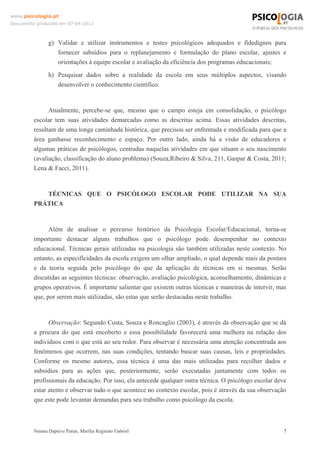 www.psicologia.pt
Documento produzido em 07-04-2012



                g) Validar e utilizar instrumentos e testes psicológicos adequados e fidedignos para
                   fornecer subsídios para o replanejamento e formulação do plano escolar, ajustes e
                   orientações à equipe escolar e avaliação da eficiência dos programas educacionais;
                h) Pesquisar dados sobre a realidade da escola em seus múltiplos aspectos, visando
                   desenvolver o conhecimento científico.


               Atualmente, percebe-se que, mesmo que o campo esteja em consolidação, o psicólogo
         escolar tem suas atividades demarcadas como as descritas acima. Essas atividades descritas,
         resultam de uma longa caminhada histórica, que precisou ser enfrentada e modificada para que a
         área ganhasse reconhecimento e espaço. Por outro lado, ainda há a visão de educadores e
         algumas práticas de psicólogos, centradas naquelas atividades em que situam o seu nascimento
         (avaliação, classificação do aluno problema) (Souza,Ribeiro & Silva, 211, Gaspar & Costa, 2011;
         Lena & Facci, 2011).



            TÉCNICAS QUE O PSICÓLOGO ESCOLAR PODE UTILIZAR NA SUA
         PRÁTICA


               Além de analisar o percurso histórico da Psicologia Escolar/Educacional, torna-se
         importante destacar alguns trabalhos que o psicólogo pode desempenhar no contexto
         educacional. Técnicas gerais utilizadas na psicologia são também utilizadas neste contexto. No
         entanto, as especificidades da escola exigem um olhar ampliado, o qual depende mais da postura
         e da teoria seguida pelo psicólogo do que da aplicação de técnicas em si mesmas. Serão
         discutidas as seguintes técnicas: observação, avaliação psicológica, aconselhamento, dinâmicas e
         grupos operativos. É importante salientar que existem outras técnicas e maneiras de intervir, mas
         que, por serem mais utilizadas, são estas que serão destacadas neste trabalho.


               Observação: Segundo Costa, Souza e Roncaglio (2003), é através da observação que se dá
         a procura do que está encoberto e essa possibilidade favorecerá uma melhora na relação dos
         indivíduos com o que está ao seu redor. Para observar é necessária uma atenção concentrada aos
         fenômenos que ocorrem, nas suas condições, tentando buscar suas causas, leis e propriedades.
         Conforme os mesmo autores, essa técnica é uma das mais utilizadas para recolher dados e
         subsídios para as ações que, posteriormente, serão executadas juntamente com todos os
         profissionais da educação. Por isso, ela antecede qualquer outra técnica. O psicólogo escolar deve
         estar atento e observar tudo o que acontece no contexto escolar, pois é através da sua observação
         que este pode levantar demandas para seu trabalho como psicólogo da escola.



         Naiana Dapieve Patias, Marília Reginato Gabriel                                                  7
 