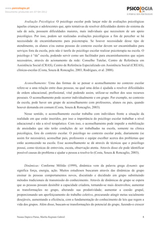 www.psicologia.pt
Documento produzido em 07-04-2012



               Avaliação Psicológica: O psicólogo escolar pode lançar mão de avaliações psicológicas
         àquelas crianças e adolescentes que, após tentativas de resolver dificuldades dentro do sistema da
         sala de aula, possuem dificuldades maiores, mais individuais que necessitem de um apoio
         psicológico. Por isso, podem ser realizadas avaliações psicológicas a fim de perceber se há
         necessidade de encaminhamento para psicoterapia. Se houver necessidade desse tipo de
         atendimento, os alunos e/ou outras pessoas do contexto escolar devem ser encaminhados para
         serviços fora da escola, pois não é tarefa do psicólogo escolar realizar psicoterapia na escola. O
         psicólogo é “da” escola, podendo servir como um facilitador para encaminhamentos que sejam
         necessários, através do acionamento da rede: Conselho Tutelar, Centro de Referência em
         Assistência Social (CRAS), Centro de Referência Especializado em Assistência Social (CREAS),
         clínicas-escolas (Costa, Souza & Roncaglio, 2003, Rodrigues, et al. 2008).


               Aconselhamento: Uma das formas de se pensar o aconselhamento no contexto escolar
         refere-se a uma relação entre duas pessoas, na qual uma delas é ajudada a resolver dificuldades
         de ordem educacional, profissional, vital podendo assim, utilizar-se melhor dos seus recursos
         pessoais. O aconselhamento pode ocorrer individualmente e em grupo. Por exemplo, no contexto
         da escola, pode haver um grupo de aconselhamento com professores, alunos ou pais, quando
         houver demanda em comum (Costa, Souza & Roncaglio, 2003).
               Nesse sentido, o aconselhamento escolar trabalha com indivíduos frente a situação da
         realidade em que estão inseridos, por isso a importância do psicólogo escolar trabalhar a nível
         educacional e não a nível terapêutico. Com isso, o aconselhamento pode impedir a mobilização
         de ansiedades que não terão condições de ser trabalhadas na escola, somente na clínica
         psicológica, fora do contexto escolar. O psicólogo no contexto escolar pode, diariamente (se
         assim for necessário), aconselhar pais, professores e equipe escolher acerca dos problemas que
         estão acontecendo na escola. Esse aconselhamento se dá através de técnicas que o psicólogo
         possui, como técnicas de entrevista, escuta, observação atenta. Através disso ele pode identificar
         possível causas do problema e ajudar a pessoa a resolve-lo (Costa, Souza & Roncaglio, 2003).


               Dinâmicas: Conforme Militão (1999), dinâmica vem da palavra grega dynamis que
         significa força, energia, ação. Muitos estudiosos buscaram através das dinâmicas de grupo
         ensinar às pessoas comportamentos novos, discutindo e decidindo em grupo substituindo
         métodos tradicionais de transmissão do conhecimento. Através de dinâmicas de grupo se espera
         que as pessoas possam desinibir a capacidade criadora, tornando-se mais desenvoltos; aumentar
         as transformações no grupo, alterando sua produtividade; aumentar a coesão grupal,
         proporcionando um aperfeiçoamento do trabalho coletivo, procurando atingir metas socialmente
         desejáveis, aumentando a eficiência, com a fundamentação do conhecimento de leis que regem a
         vida dos grupos. Além disso, buscam-se transformações do potencial do grupo, fazendo-o crescer


         Naiana Dapieve Patias, Marília Reginato Gabriel                                                  8
 