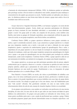 www.psicologia.pt
Documento produzido em 07-04-2012



         a harmonia do relacionamento interpessoal (Militão, 1999). As dinâmicas podem ser aplicadas
         pelo psicólogo escolar a fim de tornam os educadores mais unidos, prepará-los para mudanças e
         conscientizá-los dos papéis que possuem na escola. Também podem ser aplicadas com alunos e
         pais. As dinâmicas podem ser uma forma mais lúdica de tornam o grupo mais unido a favor de
         resultados mais efetivos na escola.


               Grupos Operativos: Segundo Zimerman (2000), o ser humano é gregário e só existe devido
         seus inter-relacionamentos grupais. Assim, desde que nascemos participamos de diferentes
         grupos na busca constante de uma identidade individual e a necessidade de uma identidade
         grupal e social. Um grupo pode ser então, um conjunto de três pessoas, como também uma
         família, uma turma ou gangue de formação espontânea, uma composição artificial de grupo (da
         classe de escola, ou um grupo terapêutico, uma fila de ônibus; um auditório).
               Conforme Osório (2000), os grupos operativos definem-se como grupos centrados na
         tarefa, a qual é considerada essencial, assim, o que caracteriza os grupos operativos é a relação
         que seus integrantes mantêm com a tarefa e esta pode ser tanto a obtenção da cura (grupo
         terapêutico), quanto a aquisição de conhecimentos (grupo de aprendizagem). Para o autor, a
         importância de um grupo operativo se dá em função de resolução de situações estereotipadas e
         obtenção de mudanças, sendo que todo grupo terapêutico proporciona aprendizagens de relação
         com o grupo e um grupo de aprendizagem cria um clima próprio para resolução de conflitos
         interpessoais, sendo assim terapêutico. Conforme Osório (1989), o grupo operativo além de ser
         um instrumento de trabalho, um método de investigação, ele cumpre uma função terapêutica.
              Nos grupos operativos, as pessoas que dele participam aprendem além de pensar, adquirir
         conhecimento que os capacita a observar e a escutar, a relacionar as opiniões do outro com suas
         próprias opiniões, admitir que o pensamento do outro pode ser diferente do seu e também a
         formular hipóteses em uma tarefa de equipe. Paralelamente a isso, os integrantes do grupo
         também aprendem a ler e a estudar (Bleger, 1998).
               Para Outeiral e Cerezer (2005), na escola, são várias as possibilidades de trabalhos com
         grupos, isto é, há várias combinações possíveis: grupo de alunos, professores e também de pais.
         Para os autores é de grande importância que se possa trabalhar com esses tipos de grupo dentro
         do contexto escolar. Em relação ao grupo que se faz com alunos, esses são fundamentais para
         uma “vida escolar” eficiente. São geralmente centrados em uma ou mais tarefas como
         relacionamentos dentro da sala de aula, manejo de situações ligadas a limites ou sexualidade.
               Já em grupos com professores, esses podem ser realizados com professores de uma mesma
         disciplina, de uma série, de uma sala de aula ou que estão em uma mesma atividade de apoio
         didático e/ou administrativo. Os grupos com pais podem ser realizados de várias formas, com
         temas gerais escolhidos pelos pais e com a ajuda do profissional que coordena o grupo. Podem
         ser realizados pequenos grupos para discutir determinados temas ou situações específicas e até


         Naiana Dapieve Patias, Marília Reginato Gabriel                                                 9
 
