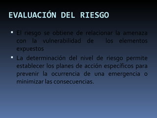EVALUACIÓN DEL RIESGO El riesgo se obtiene de relacionar la amenaza con la vulnerabilidad de  los elementos expuestos La determinación del nivel de riesgo permite establecer los planes de acción específicos para prevenir la ocurrencia de una emergencia o minimizar las consecuencias. 