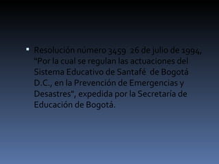 Resolución número 3459  26 de julio de 1994, "Por la cual se regulan las actuaciones del Sistema Educativo de Santafé  de Bogotá D.C., en la Prevención de Emergencias y Desastres", expedida por la Secretaría de Educación de Bogotá. 