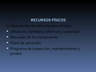 RECURSOS FÍSICOS La descripción de estos equipos incluye: Ubicación, cantidad, cobertura, capacidad Manuales de funcionamiento Plano de ubicación Programa de inspección, mantenimiento y prueba 