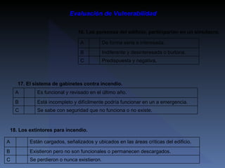 Evaluación de Vulnerabilidad 16. Las personas del edificio, participarían en un simulacro. Predispuesta y negativa.   C Indiferente y desinteresada o burlona.   B De forma seria e interesada.   A   18. Los extintores para incendio. Se perdieron o nunca existieron.   C Existieron pero no son funcionales o permanecen descargados.   B Están cargados, señalizados y ubicados en las áreas críticas del edificio.   A 17. El sistema de gabinetes contra incendio. Se sabe con seguridad que no funciona o no existe.   C Está incompleto y difícilmente podría funcionar en un a emergencia.   B Es funcional y revisado en el último año.   A 