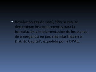 Resolución 323 de 2006, “Por la cual se determinan los componentes para la formulación e implementación de los planes de emergencia en jardines infantiles en el Distrito Capital”, expedida por la DPAE. 
