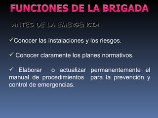 Conocer las instalaciones y los riesgos. Conocer claramente los planes normativos. Elaborar  o actualizar permanentemente el manual de procedimientos  para la prevención y control de emergencias. ANTES DE LA EMERGENCIA 