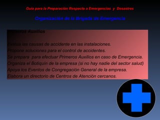 Primeros Auxilios Evalúa las causas de accidente en las instalaciones. Propone soluciones para el control de accidentes. Se prepara  para efectuar Primeros Auxilios en caso de Emergencia. Organiza el Botiquín de la empresa (si no hay nadie del sector salud) Apoya los Eventos de Congregación General de la empresa. Elabora un directorio de Centros de Atención cercanos.  Guía para la Preparación Respecto a Emergencias  y  Desastres Organización de la Brigada de Emergencia 