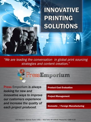 Press Emporium is always
looking for new and
innovative ways to improve
our customers experience
and increase the quality of
each project produced.
244 Madison Avenue, Suite 1460 l New York, NY 10016 Phone 917-588-4135
Product Cost Evaluation
Project Management
Domestic / Foreign Manufacturing
 